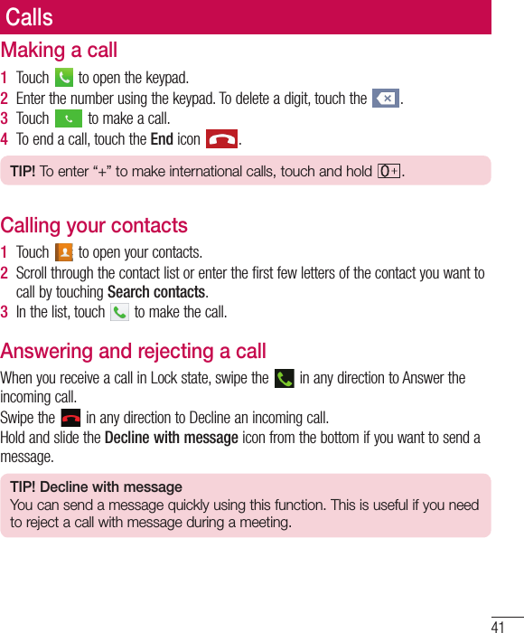 41CallsMaking a call1  Touch   to open the keypad.2  Enter the number using the keypad. To delete a digit, touch the  .3  Touch   to make a call.4  To end a call, touch the End icon  .TIP! To enter “+” to make international calls, touch and hold  .Calling your contacts1  Touch   to open your contacts.2  Scroll through the contact list or enter the first few letters of the contact you want to call by touching Search contacts.3  In the list, touch   to make the call.Answering and rejecting a callWhen you receive a call in Lock state, swipe the   in any direction to Answer the incoming call.Swipe the   in any direction to Decline an incoming call. Hold and slide the Decline with message icon from the bottom if you want to send a message. TIP! Decline with messageYou can send a message quickly using this function. This is useful if you need to reject a call with message during a meeting.