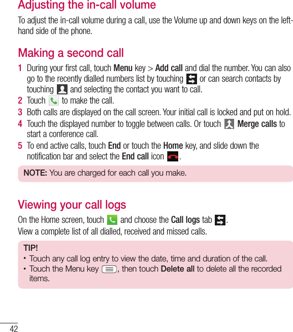 42CallsAdjusting the in-call volumeTo adjust the in-call volume during a call, use the Volume up and down keys on the left-hand side of the phone.Making a second call1  During your first call, touch Menu key &gt; Add call and dial the number. You can also go to the recently dialled numbers list by touching   or can search contacts by touching   and selecting the contact you want to call.2  Touch   to make the call.3  Both calls are displayed on the call screen. Your initial call is locked and put on hold.4  Touch the displayed number to toggle between calls. Or touch   Merge calls to start a conference call.5  To end active calls, touch End or touch the Home key, and slide down the notification bar and select the End call icon  .NOTE: You are charged for each call you make.Viewing your call logsOn the Home screen, touch   and choose the Call logs tab  .View a complete list of all dialled, received and missed calls.TIP!• Touch any call log entry to view the date, time and duration of the call.• Touch the Menu key  , then touch Delete all to delete all the recorded items.