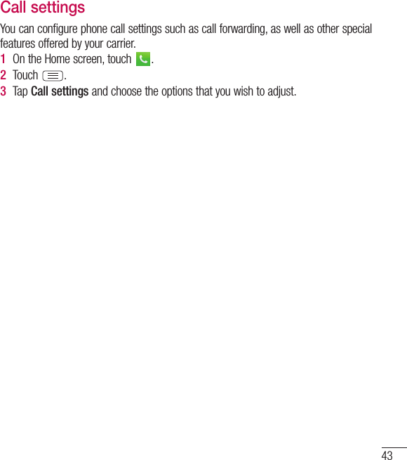 43Call settingsYou can configure phone call settings such as call forwarding, as well as other special features offered by your carrier. 1  On the Home screen, touch  .2  Touch  .3  Tap Call settings and choose the options that you wish to adjust.