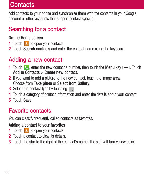 44ContactsAdd contacts to your phone and synchronize them with the contacts in your Google account or other accounts that support contact syncing.Searching for a contactOn the Home screen1  Touch   to open your contacts.2  Touch Search contacts and enter the contact name using the keyboard.Adding a new contact1  Touch  , enter the new contact&apos;s number, then touch the Menu key  . Touch Add to Contacts &gt; Create new contact. 2  If you want to add a picture to the new contact, touch the image area.  Choose from Take photo or Select from Gallery.3  Select the contact type by touching  .4  Touch a category of contact information and enter the details about your contact.5  Touch Save.Favorite contactsYou can classify frequently called contacts as favorites.Adding a contact to your favorites1  Touch   to open your contacts.2  Touch a contact to view its details.3  Touch the star to the right of the contact&apos;s name. The star will turn yellow color.