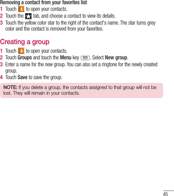 45Removing a contact from your favorites list1  Touch   to open your contacts.2  Touch the   tab, and choose a contact to view its details.3  Touch the yellow color star to the right of the contact&apos;s name. The star turns grey color and the contact is removed from your favorites.Creating a group1  Touch   to open your contacts.2  Touch Groups and touch the Menu key  . Select New group.3  Enter a name for the new group. You can also set a ringtone for the newly created group.4  Touch Save to save the group.NOTE: If you delete a group, the contacts assigned to that group will not be lost. They will remain in your contacts.