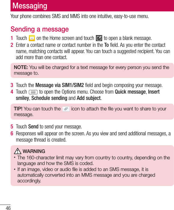 46MessagingYour phone combines SMS and MMS into one intuitive, easy-to-use menu.Sending a message1  Touch   on the Home screen and touch   to open a blank message.2  Enter a contact name or contact number in the To field. As you enter the contact name, matching contacts will appear. You can touch a suggested recipient. You can add more than one contact.NOTE: You will be charged for a text message for every person you send the message to.3  Touch the Message via SIM1/SIM2 field and begin composing your message.4  Touch   to open the Options menu. Choose from Quick message, Insert smiley, Schedule sending and Add subject.TIP! You can touch the   icon to attach the file you want to share to your message.5  Touch Send to send your message.6  Responses will appear on the screen. As you view and send additional messages, a message thread is created. WARNING• The 160-character limit may vary from country to country, depending on the language and how the SMS is coded.• If an image, video or audio file is added to an SMS message, it is automatically converted into an MMS message and you are charged accordingly.