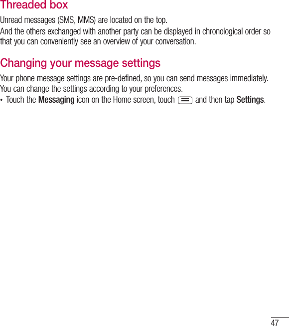 47Threaded box Unread messages (SMS, MMS) are located on the top.And the others exchanged with another party can be displayed in chronological order so that you can conveniently see an overview of your conversation.Changing your message settingsYour phone message settings are pre-defined, so you can send messages immediately. You can change the settings according to your preferences.• Touch the Messaging icon on the Home screen, touch   and then tap Settings.