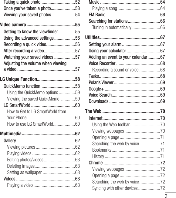 3Taking a quick photo  .............................52Once you&apos;ve taken a photo.....................53Viewing your saved photos ....................54Video camera ..........................................55Getting to know the viewﬁnder ..............55Using the advanced settings ..................56Recording a quick video .........................56After recording a video...........................57Watching your saved videos ..................57Adjusting the volume when viewing  a video ..................................................57LG Unique Function.................................58QuickMemo function ..............................58Using the QuickMemo options ..............59Viewing the saved QuickMemo  ............59LG SmartWorld ......................................60How to Get to LG SmartWorld from YourPhone ..........................................60How to use LG SmartWorld ...................60Multimedia ..............................................62Gallery ...................................................62Viewing pictures ..................................62Playing videos .....................................62Editing photos/videos ...........................63Deleting images ...................................63Setting as wallpaper ............................63Videos ...................................................63Playing a video ....................................63Music ....................................................64Playing a song .....................................64FM Radio ...............................................66Searching for stations ............................66Tuning in automatically .........................66Utilities ....................................................67Setting your alarm .................................67Using your calculator .............................67Adding an event to your calendar ...........67Voice Recorder ......................................68Recording a sound or voice ..................68Tasks .....................................................68Polaris Viewer ........................................69Google+ ................................................69Voice Search..........................................69Downloads ............................................69The Web ..................................................70Internet ..................................................70Using the Web toolbar ..........................70Viewing webpages ...............................70Opening a page ...................................71Searching the web by voice ..................71Bookmarks ..........................................71History ................................................71Chrome .................................................72Viewing webpages ...............................72Opening a page ...................................72Searching the web by voice ..................72Syncing with other devices ...................72