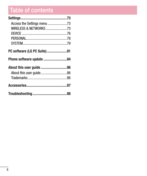 4Settings ...................................................73Access the Settings menu .....................73WIRELESS &amp; NETWORKS .......................73DEVICE ..................................................76PERSONAL .............................................78SYSTEM .................................................79PC software (LG PC Suite) ......................81Phone software update ..........................84About this user guide .............................86About this user guide .............................86Trademarks ...........................................86Accessories .............................................87Troubleshooting ......................................88Table of contents