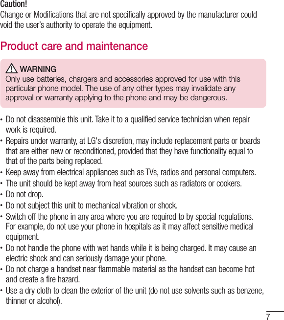 7Caution!Change or Modifications that are not specifically approved by the manufacturer could void the user’s authority to operate the equipment.Product care and maintenance WARNINGOnly use batteries, chargers and accessories approved for use with this particular phone model. The use of any other types may invalidate any approval or warranty applying to the phone and may be dangerous.• Do not disassemble this unit. Take it to a qualified service technician when repair work is required.• Repairs under warranty, at LG&apos;s discretion, may include replacement parts or boards that are either new or reconditioned, provided that they have functionality equal to that of the parts being replaced.• Keep away from electrical appliances such as TVs, radios and personal computers.• The unit should be kept away from heat sources such as radiators or cookers.• Do not drop.• Do not subject this unit to mechanical vibration or shock.• Switch off the phone in any area where you are required to by special regulations. For example, do not use your phone in hospitals as it may affect sensitive medical equipment.• Do not handle the phone with wet hands while it is being charged. It may cause an electric shock and can seriously damage your phone.• Do not charge a handset near flammable material as the handset can become hot and create a fire hazard.• Use a dry cloth to clean the exterior of the unit (do not use solvents such as benzene, thinner or alcohol).