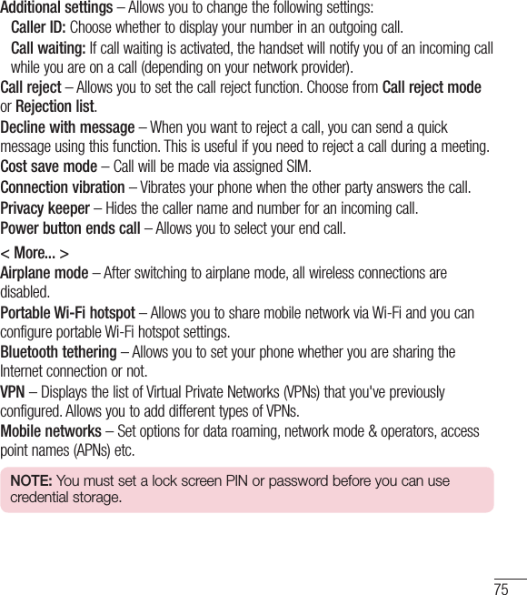 75Additional settings – Allows you to change the following settings:    Caller ID: Choose whether to display your number in an outgoing call.  Call waiting: If call waiting is activated, the handset will notify you of an incoming call while you are on a call (depending on your network provider).Call reject – Allows you to set the call reject function. Choose from Call reject mode or Rejection list.Decline with message – When you want to reject a call, you can send a quick message using this function. This is useful if you need to reject a call during a meeting.Cost save mode – Call will be made via assigned SIM.Connection vibration – Vibrates your phone when the other party answers the call.Privacy keeper – Hides the caller name and number for an incoming call.Power button ends call – Allows you to select your end call.&lt; More... &gt;Airplane mode – After switching to airplane mode, all wireless connections are disabled.Portable Wi-Fi hotspot – Allows you to share mobile network via Wi-Fi and you can configure portable Wi-Fi hotspot settings.Bluetooth tethering – Allows you to set your phone whether you are sharing the Internet connection or not.VPN – Displays the list of Virtual Private Networks (VPNs) that you&apos;ve previously configured. Allows you to add different types of VPNs.Mobile networks – Set options for data roaming, network mode &amp; operators, access point names (APNs) etc.NOTE: You must set a lock screen PIN or password before you can use credential storage.