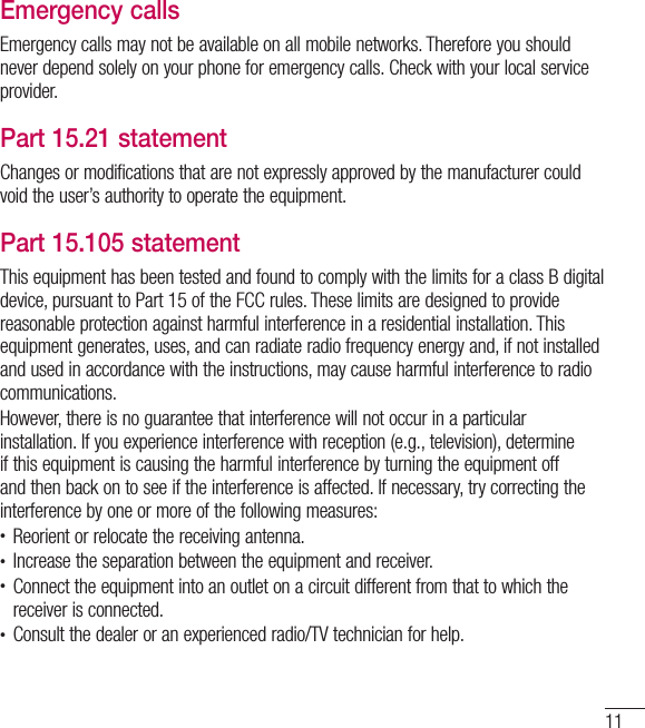 11Emergency callsEmergency calls may not be available on all mobile networks. Therefore you should never depend solely on your phone for emergency calls. Check with your local service provider.Part 15.21 statementChanges or modifications that are not expressly approved by the manufacturer could void the user’s authority to operate the equipment.Part 15.105 statementThis equipment has been tested and found to comply with the limits for a class B digital device, pursuant to Part 15 of the FCC rules. These limits are designed to provide reasonable protection against harmful interference in a residential installation. This equipment generates, uses, and can radiate radio frequency energy and, if not installed and used in accordance with the instructions, may cause harmful interference to radio communications.However, there is no guarantee that interference will not occur in a particular installation. If you experience interference with reception (e.g., television), determine if this equipment is causing the harmful interference by turning the equipment off and then back on to see if the interference is affected. If necessary, try correcting the interference by one or more of the following measures:t Reorient or relocate the receiving antenna.t Increase the separation between the equipment and receiver.t Connect the equipment into an outlet on a circuit different from that to which the receiver is connected.t Consult the dealer or an experienced radio/TV technician for help.