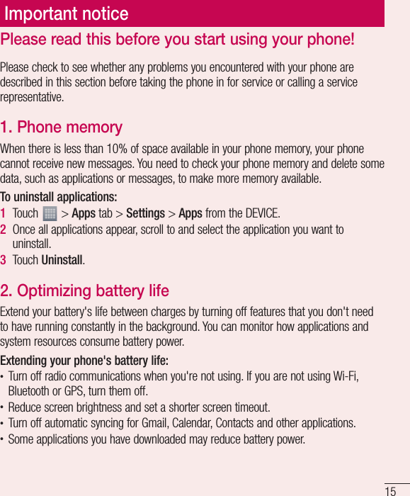 15Please check to see whether any problems you encountered with your phone are described in this section before taking the phone in for service or calling a service representative.1.  Phone memoryWhen there is less than 10% of space available in your phone memory, your phone cannot receive new messages. You need to check your phone memory and delete some data, such as applications or messages, to make more memory available.To uninstall applications:1  Touch   &gt; Apps tab &gt; Settings &gt; Apps from the DEVICE.2  Once all applications appear, scroll to and select the application you want to uninstall.3  Touch Uninstall.2.  Optimizing battery lifeExtend your battery&apos;s life between charges by turning off features that you don&apos;t need to have running constantly in the background. You can monitor how applications and system resources consume battery power. Extending your phone&apos;s battery life:t Turn off radio communications when you&apos;re not using. If you are not using Wi-Fi, Bluetooth or GPS, turn them off.t Reduce screen brightness and set a shorter screen timeout.t Turn off automatic syncing for Gmail, Calendar, Contacts and other applications.t Some applications you have downloaded may reduce battery power.Important noticePlease read this before you start using your phone!