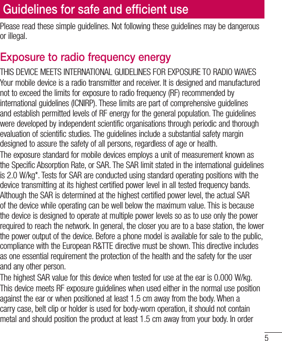 5Please read these simple guidelines. Not following these guidelines may be dangerous or illegal.Exposure to radio frequency energyTHIS DEVICE MEETS INTERNATIONAL GUIDELINES FOR EXPOSURE TO RADIO WAVESYour mobile device is a radio transmitter and receiver. It is designed and manufactured not to exceed the limits for exposure to radio frequency (RF) recommended by international guidelines (ICNIRP). These limits are part of comprehensive guidelines and establish permitted levels of RF energy for the general population. The guidelines were developed by independent scientific organisations through periodic and thorough evaluation of scientific studies. The guidelines include a substantial safety margin designed to assure the safety of all persons, regardless of age or health.The exposure standard for mobile devices employs a unit of measurement known as the Specific Absorption Rate, or SAR. The SAR limit stated in the international guidelines is 2.0W/kg*. Tests for SAR are conducted using standard operating positions with the device transmitting at its highest certified power level in all tested frequency bands. Although the SAR is determined at the highest certified power level, the actual SAR of the device while operating can be well below the maximum value. This is because the device is designed to operate at multiple power levels so as to use only the power required to reach the network. In general, the closer you are to a base station, the lower the power output of the device. Before a phone model is available for sale to the public, compliance with the European R&amp;TTE directive must be shown. This directive includes as one essential requirement the protection of the health and the safety for the user and any other person.The highest SAR value for this device when tested for use at the ear is 0.000W/kg.This device meets RF exposure guidelines when used either in the normal use position against the ear or when positioned at least 1.5cm away from the body. When a carry case, belt clip or holder is used for body-worn operation, it should not contain metal and should position the product at least 1.5cm away from your body. In order Guidelines for safe and efﬁcient use