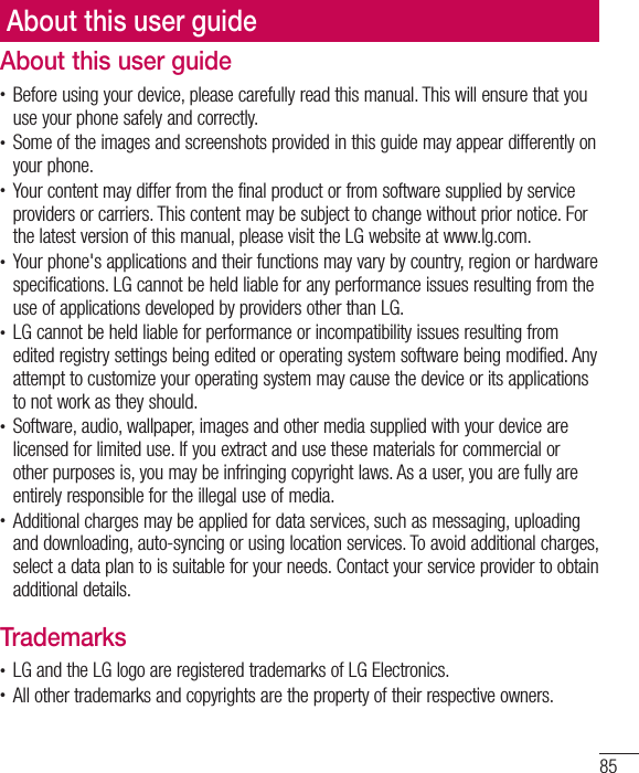 85About this user guidet Before using your device, please carefully read this manual. This will ensure that you use your phone safely and correctly.t Some of the images and screenshots provided in this guide may appear differently on your phone.t Your content may differ from the final product or from software supplied by service providers or carriers. This content may be subject to change without prior notice. For the latest version of this manual, please visit the LG website at www.lg.com.t Your phone&apos;s applications and their functions may vary by country, region or hardware specifications. LG cannot be held liable for any performance issues resulting from the use of applications developed by providers other than LG.t LG cannot be held liable for performance or incompatibility issues resulting from edited registry settings being edited or operating system software being modified. Any attempt to customize your operating system may cause the device or its applications to not work as they should.t Software, audio, wallpaper, images and other media supplied with your device are licensed for limited use. If you extract and use these materials for commercial or other purposes is, you may be infringing copyright laws. As a user, you are fully are entirely responsible for the illegal use of media.t Additional charges may be applied for data services, such as messaging, uploading and downloading, auto-syncing or using location services. To avoid additional charges, select a data plan to is suitable for your needs. Contact your service provider to obtain additional details.Trademarkst LG and the LG logo are registered trademarks of LG Electronics.t All other trademarks and copyrights are the property of their respective owners.About this user guide