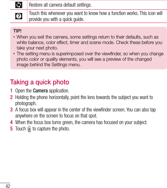 42CameraRestore all camera default settings.Touch this whenever you want to know how a function works. This icon will provide you with a quick guide.TIP!•  When you exit the camera, some settings return to their defaults, such as white balance, color effect, timer and scene mode. Check these before you take your next photo.•  The setting menu is superimposed over the viewfinder, so when you change  photo color or quality elements, you will see a preview of the changed image behind the Settings menu.Taking a quick photo 1  Open the Camera application.2  Holding the phone horizontally, point the lens towards the subject you want to photograph.3  A focus box will appear in the center of the viewfinder screen. You can also tap anywhere on the screen to focus on that spot.4  When the focus box turns green, the camera has focused on your subject.5  Touch   to capture the photo.