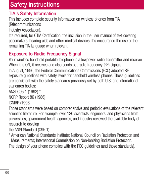88TIA&apos;s Safety InformationThis includes complete security information on wireless phones from TIA (TelecommunicationsIndustry Association).It&apos;s required, for CTIA Certification, the inclusion in the user manual of text covering pacemakers, hearing aids and other medical devices. It&apos;s encouraged the use of the remaining TIA language when relevant.Exposure to Radio Frequency SignalYour wireless handheld portable telephone is a lowpower radio transmitter and receiver. When it is ON, it receives and also sends out radio frequency (RF) signals.In August, 1996, the Federal Communications Commissions (FCC) adopted RF exposure guidelines with safety levels for handheld wireless phones. Those guidelines are consistent with the safety standards previously set by both U.S. and international standards bodies:ANSI C95.1 (1992) *NCRP Report 86 (1986)ICNIRP (1996)Those standards were based on comprehensive and periodic evaluations of the relevant scientific literature. For example, over 120 scientists, engineers, and physicians from universities, government health agencies, and industry reviewed the available body of research to developthe ANSI Standard (C95.1).*  American National Standards Institute; National Council on Radiation Protection and Measurements; International Commission on Non-Ionizing Radiation Protection.The design of your phone complies with the FCC guidelines (and those standards).Safety instructions