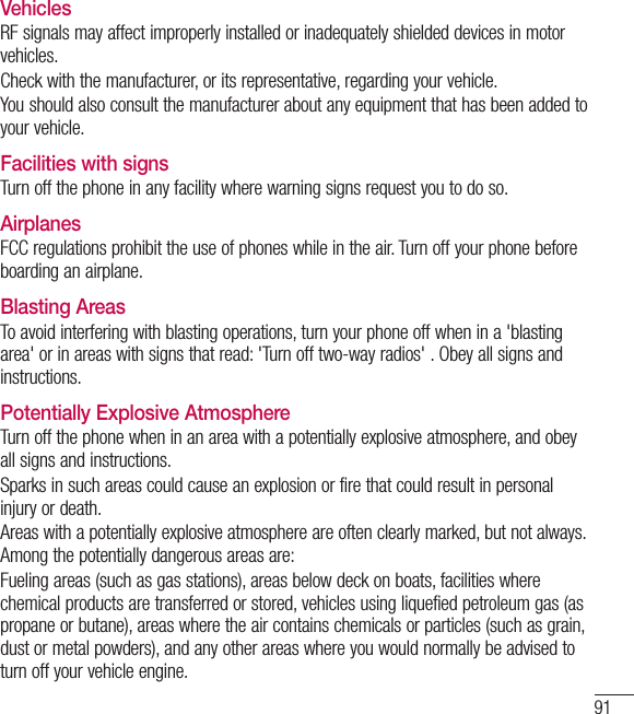 91VehiclesRF signals may affect improperly installed or inadequately shielded devices in motor vehicles.Check with the manufacturer, or its representative, regarding your vehicle.You should also consult the manufacturer about any equipment that has been added to your vehicle.Facilities with signsTurn off the phone in any facility where warning signs request you to do so.AirplanesFCC regulations prohibit the use of phones while in the air. Turn off your phone before boarding an airplane.Blasting AreasTo avoid interfering with blasting operations, turn your phone off when in a &apos;blasting area&apos; or in areas with signs that read: &apos;Turn off two-way radios&apos; . Obey all signs and instructions.Potentially Explosive AtmosphereTurn off the phone when in an area with a potentially explosive atmosphere, and obey all signs and instructions.Sparks in such areas could cause an explosion or fire that could result in personal injury or death.Areas with a potentially explosive atmosphere are often clearly marked, but not always. Among the potentially dangerous areas are:Fueling areas (such as gas stations), areas below deck on boats, facilities where chemical products are transferred or stored, vehicles using liquefied petroleum gas (as propane or butane), areas where the air contains chemicals or particles (such as grain, dust or metal powders), and any other areas where you would normally be advised to turn off your vehicle engine.