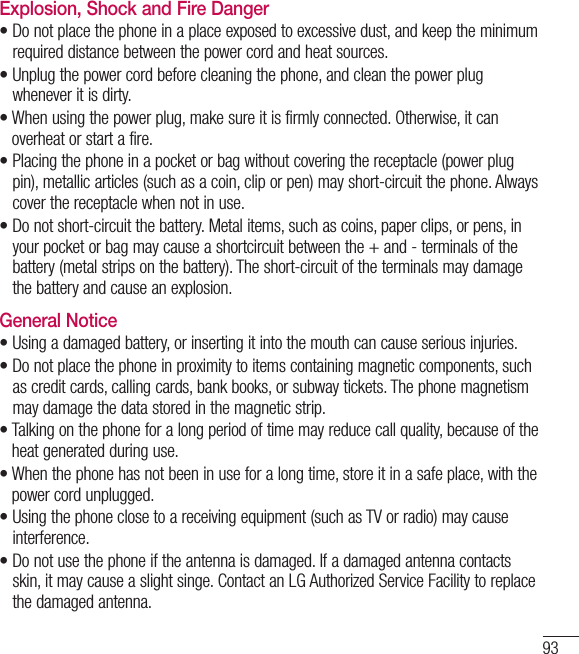 93Explosion, Shock and Fire Danger•  Do not place the phone in a place exposed to excessive dust, and keep the minimum required distance between the power cord and heat sources.•  Unplug the power cord before cleaning the phone, and clean the power plug whenever it is dirty.•  When using the power plug, make sure it is firmly connected. Otherwise, it can overheat or start a fire.•  Placing the phone in a pocket or bag without covering the receptacle (power plug pin), metallic articles (such as a coin, clip or pen) may short-circuit the phone. Always cover the receptacle when not in use.•  Do not short-circuit the battery. Metal items, such as coins, paper clips, or pens, in your pocket or bag may cause a shortcircuit between the + and - terminals of the battery (metal strips on the battery). The short-circuit of the terminals may damage the battery and cause an explosion.General Notice•  Using a damaged battery, or inserting it into the mouth can cause serious injuries.•  Do not place the phone in proximity to items containing magnetic components, such as credit cards, calling cards, bank books, or subway tickets. The phone magnetism may damage the data stored in the magnetic strip.•  Talking on the phone for a long period of time may reduce call quality, because of the heat generated during use.•  When the phone has not been in use for a long time, store it in a safe place, with the power cord unplugged.•  Using the phone close to a receiving equipment (such as TV or radio) may cause interference.•  Do not use the phone if the antenna is damaged. If a damaged antenna contacts skin, it may cause a slight singe. Contact an LG Authorized Service Facility to replace the damaged antenna.