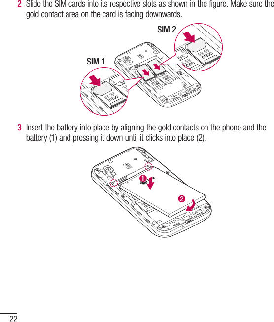 22Getting to know your phone2  Slide the SIM cards into its respective slots as shown in the figure. Make sure the gold contact area on the card is facing downwards.SIM 1SIM 23  Insert the battery into place by aligning the gold contacts on the phone and the battery (1) and pressing it down until it clicks into place (2).