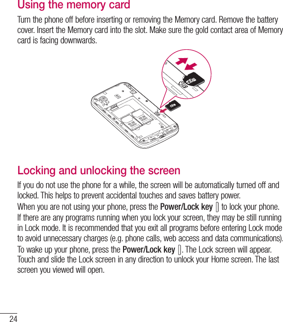 24Getting to know your phoneUsing the memory cardTurn the phone off before inserting or removing the Memory card. Remove the battery cover. Insert the Memory card into the slot. Make sure the gold contact area of Memory card is facing downwards.Locking and unlocking the screenIf you do not use the phone for a while, the screen will be automatically turned off and locked. This helps to prevent accidental touches and saves battery power.When you are not using your phone, press the Power/Lock key  to lock your phone. If there are any programs running when you lock your screen, they may be still running in Lock mode. It is recommended that you exit all programs before entering Lock mode to avoid unnecessary charges (e.g. phone calls, web access and data communications).To wake up your phone, press the Power/Lock key . The Lock screen will appear. Touch and slide the Lock screen in any direction to unlock your Home screen. The last screen you viewed will open.