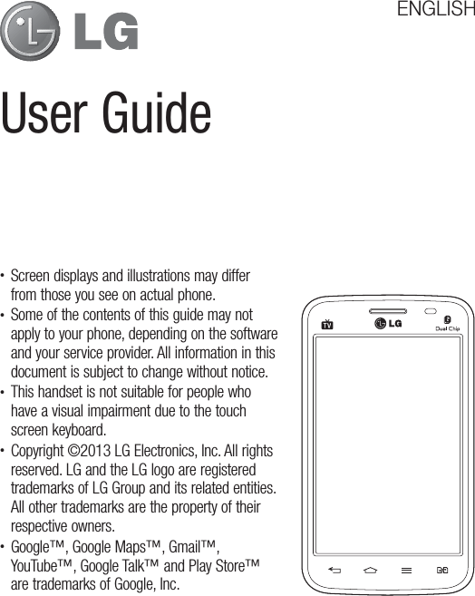 User GuideENGLISH•  Screen displays and illustrations may differ from those you see on actual phone.•  Some of the contents of this guide may not apply to your phone, depending on the software and your service provider. All information in this document is subject to change without notice.•  This handset is not suitable for people who have a visual impairment due to the touch screen keyboard.•  Copyright ©2013 LG Electronics, Inc. All rights reserved. LG and the LG logo are registered trademarks of LG Group and its related entities. All other trademarks are the property of their respective owners.•  Google™, Google Maps™, Gmail™, YouTube™, Google Talk™ and Play Store™ are trademarks of Google, Inc.