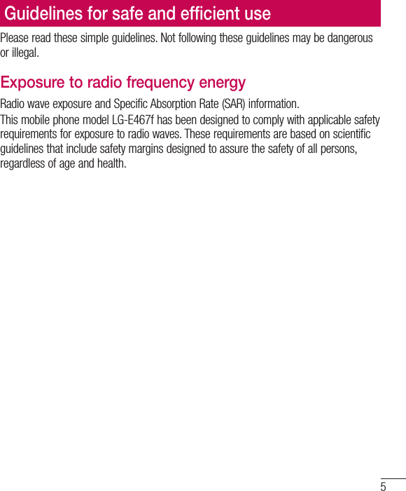5Please read these simple guidelines. Not following these guidelines may be dangerous or illegal.Exposure to radio frequency energyRadio wave exposure and Specific Absorption Rate (SAR) information. This mobile phone model LG-E467f has been designed to comply with applicable safety requirements for exposure to radio waves. These requirements are based on scientific guidelines that include safety margins designed to assure the safety of all persons, regardless of age and health.•  The radio wave exposure guidelines employ a unit of measurement known as the Specific Absorption Rate (SAR). Tests for SAR are conducted using standardised methods with the phone transmitting at its highest certified power level in all used frequency bands.•  While there may be differences between the SAR levels of various LG phone models, they are all designed to meet the relevant guidelines for exposure to radio waves.•  The SAR limit recommended by the International Commission on Non-Ionizing Radiation Protection (ICNIRP) is 2 W/kg averaged over 10g of tissue.•  The highest SAR value for this model phone tested for use at the ear is 0.000 W/kg (10g) and when worn on the body is 0.000 W/Kg (10g).•  This device meets RF exposure guidelines when used either in the normal use position against the ear or when positioned at least 1.5 cm away from the body. When a carry case, belt clip or holder is used for body-worn operation, it should not contain metal and should position the product at least 1.5 cm away from your body. In order to transmit data files or messages, this device requires a quality connection to the network. In some cases, transmission of data files or messages may be delayed until such a connection is available. Ensure the above separation distance instructions are followed until the transmission is completed.Guidelines for safe and efﬁ cient use