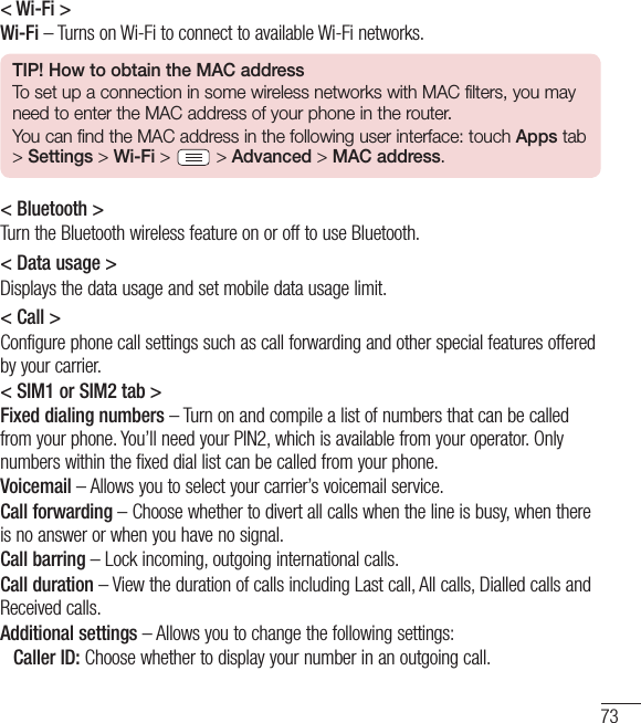 73&lt; Wi-Fi &gt;Wi-Fi – Turns on Wi-Fi to connect to available Wi-Fi networks.TIP! How to obtain the MAC addressTo set up a connection in some wireless networks with MAC filters, you may need to enter the MAC address of your phone in the router.You can find the MAC address in the following user interface: touch Apps tab &gt; Settings &gt; Wi-Fi &gt;   &gt; Advanced &gt; MAC address.&lt; Bluetooth &gt;Turn the Bluetooth wireless feature on or off to use Bluetooth.&lt; Data usage &gt;Displays the data usage and set mobile data usage limit.&lt; Call &gt;Configure phone call settings such as call forwarding and other special features offered by your carrier.&lt; SIM1 or SIM2 tab &gt;Fixed dialing numbers – Turn on and compile a list of numbers that can be called from your phone. You’ll need your PIN2, which is available from your operator. Only numbers within the fixed dial list can be called from your phone.Voicemail – Allows you to select your carrier’s voicemail service.Call forwarding – Choose whether to divert all calls when the line is busy, when there is no answer or when you have no signal.Call barring – Lock incoming, outgoing international calls.Call duration – View the duration of calls including Last call, All calls, Dialled calls and Received calls.Additional settings – Allows you to change the following settings:  Caller ID: Choose whether to display your number in an outgoing call.