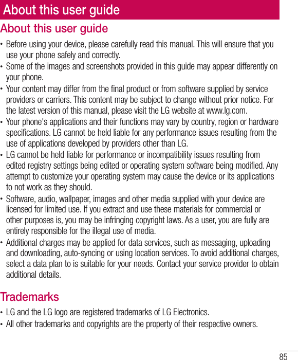 85About this user guideAbout this user guide•  Before using your device, please carefully read this manual. This will ensure that you use your phone safely and correctly.•  Some of the images and screenshots provided in this guide may appear differently on your phone.•  Your content may differ from the final product or from software supplied by service providers or carriers. This content may be subject to change without prior notice. For the latest version of this manual, please visit the LG website at www.lg.com.•  Your phone&apos;s applications and their functions may vary by country, region or hardware specifications. LG cannot be held liable for any performance issues resulting from the use of applications developed by providers other than LG.•  LG cannot be held liable for performance or incompatibility issues resulting from edited registry settings being edited or operating system software being modified. Any attempt to customize your operating system may cause the device or its applications to not work as they should.•  Software, audio, wallpaper, images and other media supplied with your device are licensed for limited use. If you extract and use these materials for commercial or other purposes is, you may be infringing copyright laws. As a user, you are fully are entirely responsible for the illegal use of media.•  Additional charges may be applied for data services, such as messaging, uploading and downloading, auto-syncing or using location services. To avoid additional charges, select a data plan to is suitable for your needs. Contact your service provider to obtain additional details.Trademarks•  LG and the LG logo are registered trademarks of LG Electronics.•  All other trademarks and copyrights are the property of their respective owners.