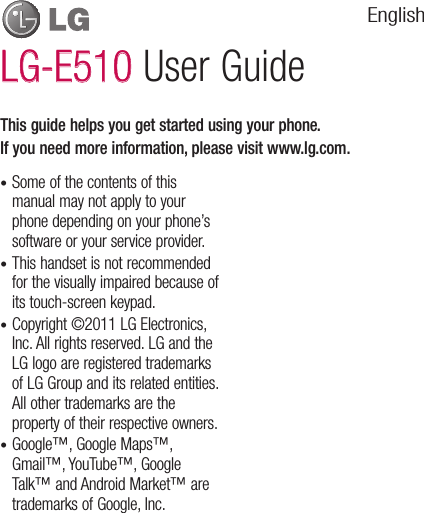 Some of the contents of this manual may not apply to your phone depending on your phone’s software or your service provider.This handset is not recommended for the visually impaired because of its touch-screen keypad.Copyright ©2011 LG Electronics, Inc. All rights reserved. LG and the LG logo are registered trademarks of LG Group and its related entities. All other trademarks are the property of their respective owners.Google™, Google Maps™, Gmail™, YouTube™, Google Talk™ and Android Market™ are trademarks of Google, Inc. ••••This guide helps you get started using your phone.If you need more information, please visit www.lg.com.LG-E510LG-E510 User GuideEnglish