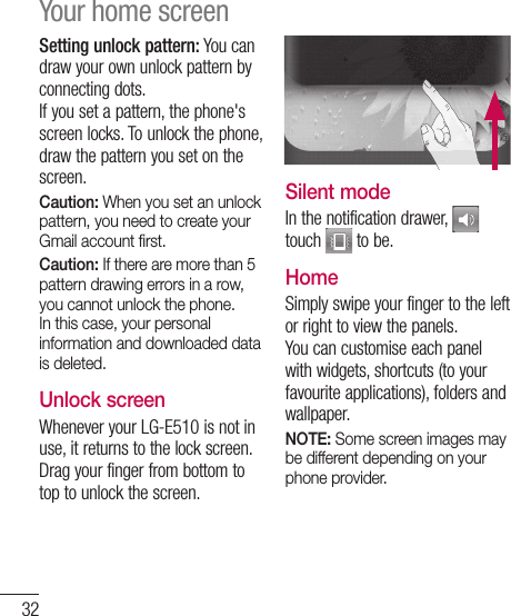 32Setting unlock pattern: You can draw your own unlock pattern by connecting dots.If you set a pattern, the phone&apos;s screen locks. To unlock the phone, draw the pattern you set on the screen.Caution: When you set an unlock pattern, you need to create your Gmail account ﬁ rst.Caution: If there are more than 5 pattern drawing errors in a row, you cannot unlock the phone. In this case, your personal information and downloaded data is deleted.Unlock screenWhenever your LG-E510 is not in use, it returns to the lock screen. Drag your finger from bottom to top to unlock the screen.Silent modeIn the notification drawer,   touch   to be.Home Simply swipe your finger to the left or right to view the panels. You can customise each panel with widgets, shortcuts (to your favourite applications), folders and wallpaper. NOTE: Some screen images may be different depending on your phone provider.Your home screen