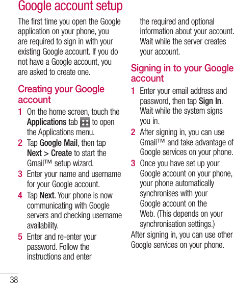 38The first time you open the Google application on your phone, you are required to sign in with your existing Google account. If you do not have a Google account, you are asked to create one. Creating your Google accountOn the home screen, touch the Applications tab   to open the Applications menu.Tap Google Mail, then tap Next &gt; Create to start the Gmail™ setup wizard.Enter your name and username for your Google account. Tap Next. Your phone is now communicating with Google servers and checking username availability. Enter and re-enter your password. Follow the instructions and enter 1 2 3 4 5 the required and optional information about your account. Wait while the server creates your account.Signing in to your Google accountEnter your email address and password, then tap Sign In. Wait while the system signs you in.After signing in, you can use Gmail™ and take advantage of Google services on your phone. Once you have set up your Google account on your phone, your phone automatically synchronises with your Google account on the Web. (This depends on your synchronisation settings.)After signing in, you can use other Google services on your phone.1 2 3 Google account setup