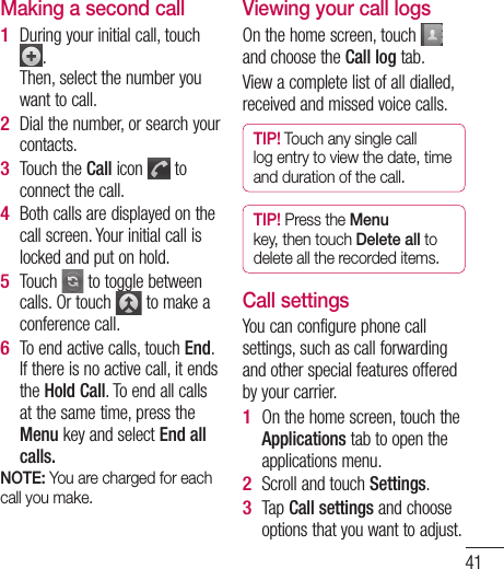 41Making a second callDuring your initial call, touch .Then, select the number you want to call.Dial the number, or search your contacts.Touch the Call icon   to connect the call.Both calls are displayed on the call screen. Your initial call is locked and put on hold.Touch   to toggle between calls. Or touch   to make a conference call.To end active calls, touch End. If there is no active call, it ends the Hold Call. To end all calls at the same time, press the Menu key and select End all calls.NOTE: You are charged for each call you make.1 2 3 4 5 6 Viewing your call logsOn the home screen, touch   and choose the Call log tab.View a complete list of all dialled, received and missed voice calls.TIP! Touch any single call log entry to view the date, time and duration of the call.TIP! Press the Menu key, then touch Delete all to delete all the recorded items.Call settingsYou can configure phone call settings, such as call forwarding and other special features offered by your carrier. On the home screen, touch the Applications tab to open the applications menu.Scroll and touch Settings.Tap Call settings and choose options that you want to adjust.1 2 3 