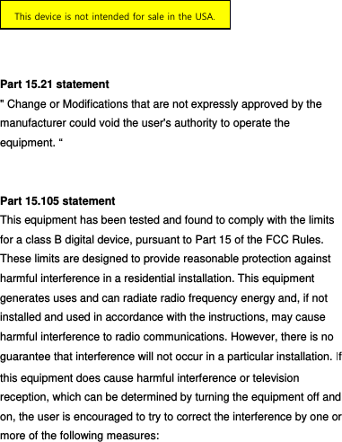    Part 15.21 statement   &quot; Change or Modifications that are not expressly approved by the   manufacturer could void the user&apos;s authority to operate the   equipment. “   Part 15.105 statement   This equipment has been tested and found to comply with the limits for a class B digital device, pursuant to Part 15 of the FCC Rules. These limits are designed to provide reasonable protection against harmful interference in a residential installation. This equipment generates uses and can radiate radio frequency energy and, if not installed and used in accordance with the instructions, may cause harmful interference to radio communications. However, there is no guarantee that interference will not occur in a particular installation. If this equipment does cause harmful interference or television reception, which can be determined by turning the equipment off and on, the user is encouraged to try to correct the interference by one or more of the following measures: This device is not intended for sale in the USA.