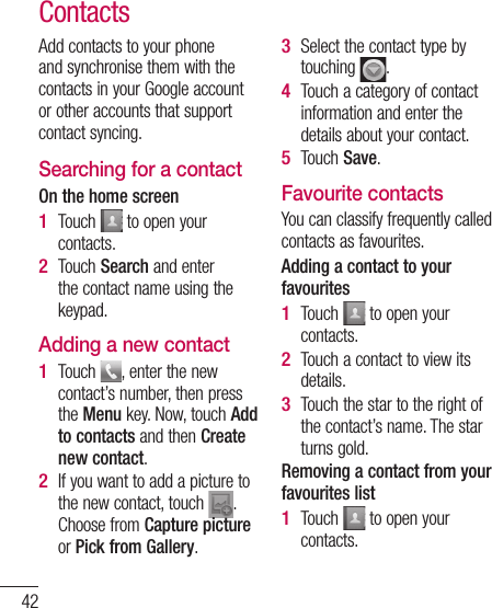 42ContactsAdd contacts to your phone and synchronise them with the contacts in your Google account or other accounts that support contact syncing.Searching for a contactOn the home screenTouch   to open your contacts. Touch Search and enter the contact name using the keypad.Adding a new contactTouch  , enter the new contact’s number, then press the Menu key. Now, touch Add to contacts and then Create new contact. If you want to add a picture to the new contact, touch  . Choose from Capture picture or Pick from Gallery.1 2 1 2 Select the contact type by touching  .Touch a category of contact information and enter the details about your contact.Touch Save.Favourite contactsYou can classify frequently called contacts as favourites.Adding a contact to your favouritesTouch   to open your contacts.Touch a contact to view its details.Touch the star to the right of the contact’s name. The star turns gold.Removing a contact from your favourites listTouch   to open your contacts.3 4 5 1 2 3 1 