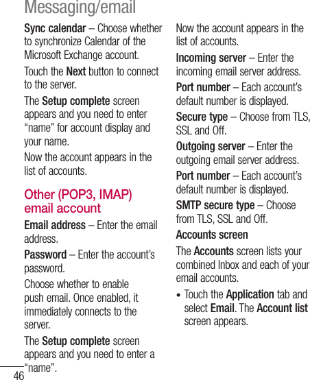 46Sync calendar – Choose whether to synchronize Calendar of the Microsoft Exchange account.Touch the Next button to connect to the server.The Setup complete screen appears and you need to enter “name” for account display and your name.Now the account appears in the list of accounts.Other (POP3, IMAP) email accountEmail address – Enter the email address.Password – Enter the account’s password.Choose whether to enable push email. Once enabled, it immediately connects to the server.The Setup complete screen appears and you need to enter a “name”.Now the account appears in the list of accounts.Incoming server – Enter the incoming email server address.Port number – Each account’s default number is displayed.Secure type – Choose from TLS, SSL and Off.Outgoing server – Enter the outgoing email server address.Port number – Each account’s default number is displayed.SMTP secure type – Choose from TLS, SSL and Off.Accounts screen The Accounts screen lists your combined Inbox and each of your email accounts.Touch the Application tab and select Email. The Account list screen appears.•Messaging/email