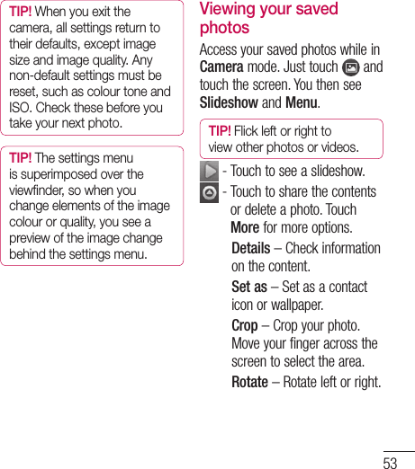 53TIP! When you exit the camera, all settings return to their defaults, except image size and image quality. Any non-default settings must be reset, such as colour tone and ISO. Check these before you take your next photo.TIP! The settings menu is superimposed over the viewﬁ nder, so when you change elements of the image colour or quality, you see a preview of the image change behind the settings menu.Viewing your saved photosAccess your saved photos while in Camera mode. Just touch   and touch the screen. You then see Slideshow and Menu.TIP! Flick left or right to view other photos or videos. - Touch to see a slideshow.  -  Touch to share the contents or delete a photo. Touch More for more options.Details – Check information on the content.Set as – Set as a contact icon or wallpaper.Crop – Crop your photo. Move your finger across the screen to select the area.Rotate – Rotate left or right.
