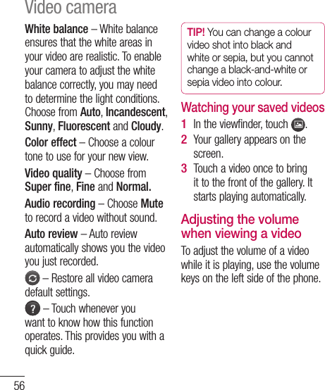 56White balance – White balance ensures that the white areas in your video are realistic. To enable your camera to adjust the white balance correctly, you may need to determine the light conditions. Choose from Auto, Incandescent, Sunny, Fluorescent and Cloudy.Color effect – Choose a colour tone to use for your new view.Video quality – Choose from Super fine, Fine and Normal.Audio recording – Choose Mute to record a video without sound.Auto review – Auto review automatically shows you the video you just recorded. – Restore all video camera default settings. – Touch whenever you want to know how this function operates. This provides you with a quick guide.TIP! You can change a colour video shot into black and white or sepia, but you cannot change a black-and-white or sepia video into colour.Watching your saved videosIn the viewfinder, touch  .Your gallery appears on the screen.Touch a video once to bring it to the front of the gallery. It starts playing automatically.Adjusting the volume when viewing a videoTo adjust the volume of a video while it is playing, use the volume keys on the left side of the phone.1 2 3 Video camera