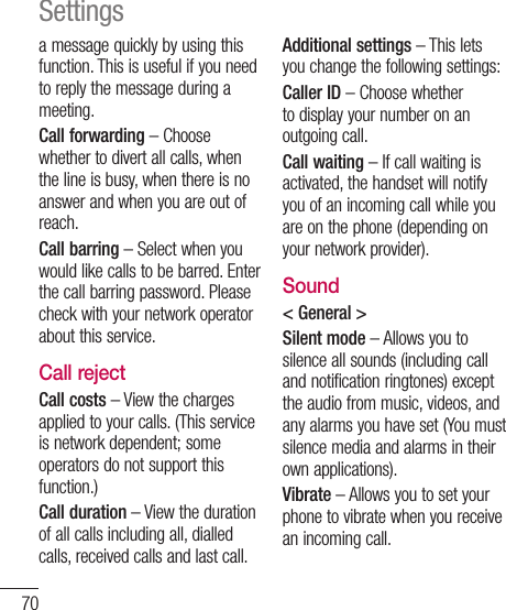 70a message quickly by using this function. This is useful if you need to reply the message during a meeting.Call forwarding – Choose whether to divert all calls, when the line is busy, when there is no answer and when you are out of reach.Call barring – Select when you would like calls to be barred. Enter the call barring password. Please check with your network operator about this service.Call rejectCall costs – View the charges applied to your calls. (This service is network dependent; some operators do not support this function.)Call duration – View the duration of all calls including all, dialled calls, received calls and last call.Additional settings – This lets you change the following settings:Caller ID – Choose whether to display your number on an outgoing call.Call waiting – If call waiting is activated, the handset will notify you of an incoming call while you are on the phone (depending on your network provider).Sound&lt; General &gt;Silent mode – Allows you to silence all sounds (including call and notification ringtones) except the audio from music, videos, and any alarms you have set (You must silence media and alarms in their own applications).Vibrate – Allows you to set your phone to vibrate when you receive an incoming call.Settings