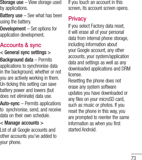 73Storage use – View storage used by applications.Battery use – See what has been using the battery.Development – Set options for application development.Accounts &amp; sync&lt; General sync settings &gt;Background data – Permits applications to synchronise data in the background, whether or not you are actively working in them. Un-ticking this setting can save battery power and lowers (but does not eliminate) data use.Auto-sync – Permits applications to  synchronise, send, and receive data on their own schedule.&lt; Manage accounts &gt; List of all Google accounts and other accounts you’ve added to your phone.If you touch an account in this screen, its account screen opens.PrivacyIf you select Factory data reset, it will erase all of your personal data from internal phone storage, including information about your Google account, any other accounts, your system/application data and settings as well as any downloaded applications and DRM license. Resetting the phone does not erase any system software updates you have downloaded or any files on your microSD card, such as music or photos. If you reset the phone in this way, you are prompted to reenter the same information as when you first started Android.