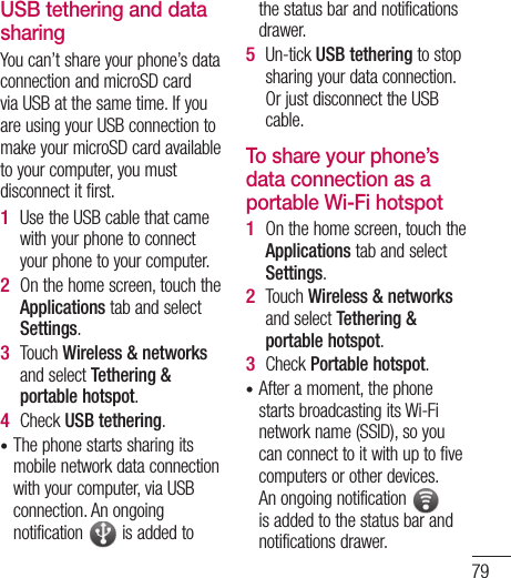 79USB tethering and data sharingYou can’t share your phone’s data connection and microSD card via USB at the same time. If you are using your USB connection to make your microSD card available to your computer, you must disconnect it first.Use the USB cable that came with your phone to connect your phone to your computer.On the home screen, touch the Applications tab and select Settings.Touch Wireless &amp; networks and select Tethering &amp; portable hotspot.Check USB tethering.The phone starts sharing its mobile network data connection with your computer, via USB connection. An ongoing notification   is added to 1 2 3 4 •the status bar and notifications drawer.Un-tick USB tethering to stop sharing your data connection. Or just disconnect the USB cable.To share your phone’s data connection as a portable Wi-Fi hotspotOn the home screen, touch the Applications tab and select Settings.Touch Wireless &amp; networks and select Tethering &amp; portable hotspot.Check Portable hotspot.After a moment, the phone starts broadcasting its Wi-Fi network name (SSID), so you can connect to it with up to five computers or other devices. An ongoing notification   is added to the status bar and notifications drawer.5 1 2 3 •