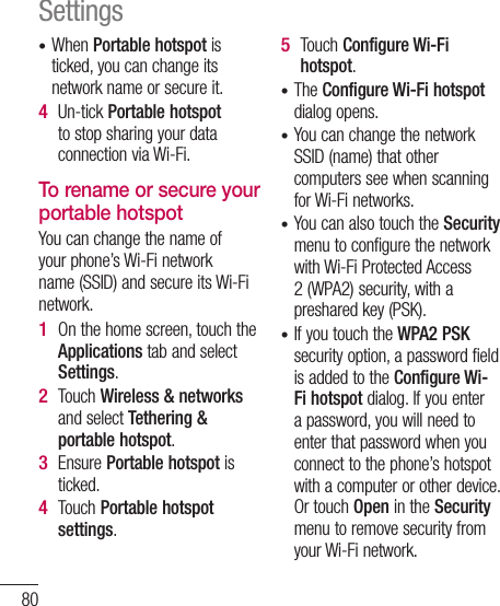 80When Portable hotspot is ticked, you can change its network name or secure it. Un-tick Portable hotspot to stop sharing your data connection via Wi-Fi.To rename or secure your portable hotspotYou can change the name of your phone’s Wi-Fi network name (SSID) and secure its Wi-Fi network.On the home screen, touch the Applications tab and select Settings.Touch Wireless &amp; networks and select Tethering &amp; portable hotspot.Ensure Portable hotspot is ticked.Touch Portable hotspot settings.•4 1 2 3 4 Touch Configure Wi-Fi hotspot.The Configure Wi-Fi hotspot dialog opens.You can change the network SSID (name) that other computers see when scanning for Wi-Fi networks.You can also touch the Security menu to configure the network with Wi-Fi Protected Access 2 (WPA2) security, with a preshared key (PSK). If you touch the WPA2 PSK security option, a password field is added to the Configure Wi-Fi hotspot dialog. If you enter a password, you will need to enter that password when you connect to the phone’s hotspot with a computer or other device. Or touch Open in the Security menu to remove security from your Wi-Fi network.5 ••••Settings