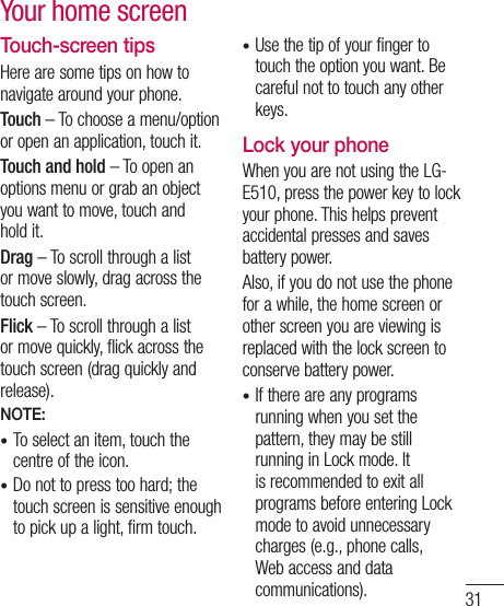 31Touch-screen tipsHere are some tips on how to navigate around your phone.Touch – To choose a menu/option or open an application, touch it.Touch and hold – To open an options menu or grab an object you want to move, touch and hold it.Drag – To scroll through a list or move slowly, drag across the touch screen.Flick – To scroll through a list or move quickly, flick across the touch screen (drag quickly and release).NOTE:To select an item, touch the centre of the icon.Do not to press too hard; the touch screen is sensitive enough to pick up a light, firm touch.••Use the tip of your finger to touch the option you want. Be careful not to touch any other keys.Lock your phoneWhen you are not using the LG-E510, press the power key to lock your phone. This helps prevent accidental presses and saves battery power. Also, if you do not use the phone for a while, the home screen or other screen you are viewing is replaced with the lock screen to conserve battery power.If there are any programs running when you set the pattern, they may be still running in Lock mode. It is recommended to exit all programs before entering Lock mode to avoid unnecessary charges (e.g., phone calls, Web access and data communications).••Your home screen