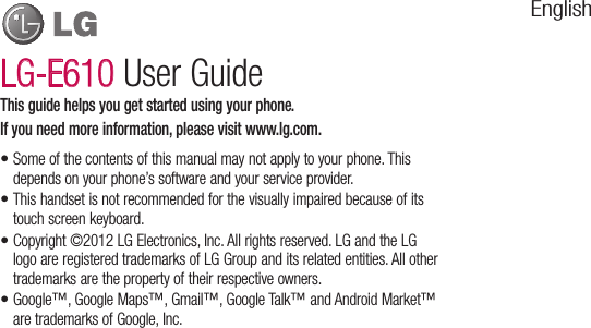 Some of the contents of this manual may not apply to your phone. This depends on your phone’s software and your service provider.This handset is not recommended for the visually impaired because of its touch screen keyboard.Copyright ©2012 LG Electronics, Inc. All rights reserved. LG and the LG logo are registered trademarks of LG Group and its related entities. All other trademarks are the property of their respective owners.Google™, Google Maps™, Gmail™, Google Talk™ and Android Market™ are trademarks of Google, Inc. ••••This guide helps you get started using your phone.If you need more information, please visit www.lg.com.LG-E610 User GuideEnglish