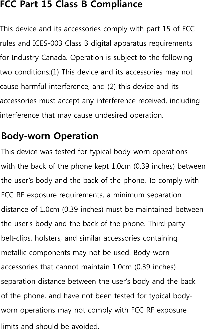 FCC Part 15 Class B ComplianceThis device and its accessories comply with part 15 of FCC rules and ICES-003 Class B digital apparatus requirements for Industry Canada. Operation is subject to the following two conditions:(1) This device and its accessories may not cause harmful interference, and (2) this device and its accessories must accept any interference received, including interference that may cause undesired operation.Body-worn OperationThis device was tested for typical body-worn operations with the back of the phone kept 1.0cm (0.39 inches) between the user’s body and the back of the phone. To comply with FCC RF exposure requirements, a minimum separation distance of 1.0cm (0.39 inches) must be maintained between the user&apos;s body and the back of the phone. Third-party belt-clips, holsters, and similar accessories containing metallic components may not be used. Body-worn accessories that cannot maintain 1.0cm (0.39 inches) separation distance between the user&apos;s body and the back of the phone, and have not been tested for typical body-worn operations may not comply with FCC RF exposure limits and should be avoided.