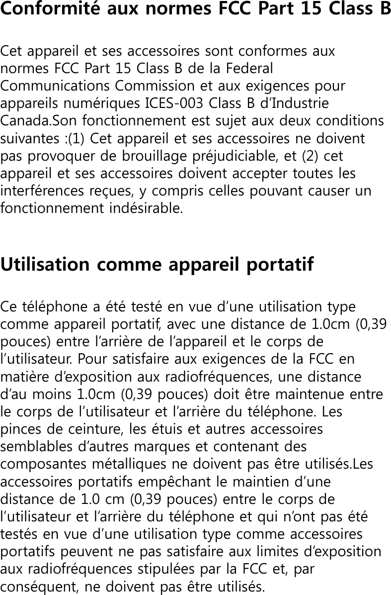 Conformité aux normes FCC Part 15 Class BCet appareil et ses accessoires sont conformes aux normes FCC Part 15 Class B de la Federal Communications Commission et aux exigences pour appareils numériques ICES-003 Class B d’Industrie Canada.Son fonctionnement est sujet aux deux conditions suivantes :(1) Cet appareil et ses accessoires ne doivent pas provoquer de brouillage préjudiciable, et (2) cet appareil et ses accessoires doivent accepter toutes les interférences reçues, y compris celles pouvant causer un fonctionnement indésirable.Utilisation comme appareil portatifCe téléphone a été testé en vue d’une utilisation type comme appareil portatif, avec une distance de 1.0cm (0,39 pouces) entre l’arrière de l’appareil et le corps de l’utilisateur. Pour satisfaire aux exigences de la FCC en matière d’exposition aux radiofréquences, une distance d’au moins 1.0cm (0,39 pouces) doit être maintenue entre le corps de l’utilisateur et l’arrière du téléphone. Les pinces de ceinture, les étuis et autres accessoires semblables d’autres marques et contenant des composantes métalliques ne doivent pas être utilisés.Les accessoires portatifs empêchant le maintien d’une distance de 1.0 cm (0,39 pouces) entre le corps de l’utilisateur et l’arrière du téléphone et qui n’ont pas été testés en vue d’une utilisation type comme accessoires portatifs peuvent ne pas satisfaire aux limites d’exposition aux radiofréquences stipulées par la FCC et, par conséquent, ne doivent pas être utilisés.