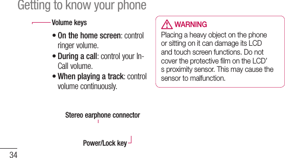 34 WARNINGPlacing a heavy object on the phone or sitting on it can damage its LCD and touch screen functions. Do not cover the protective ﬁlm on the LCD’s proximity sensor. This may cause the sensor to malfunction.Getting to know your phoneVolume keysOn the home screen: control ringer volume. During a call: control your In-Call volume.When playing a track: control volume continuously.•••Stereo earphone connectorPower/Lock key 