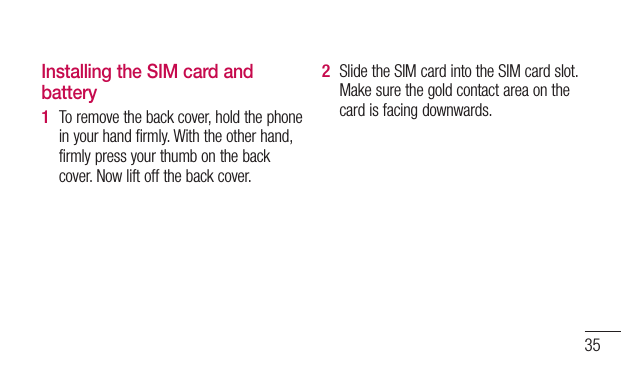 35Installing the SIM card and batteryTo remove the back cover, hold the phone in your hand firmly. With the other hand, firmly press your thumb on the back cover. Now lift off the back cover.1 Slide the SIM card into the SIM card slot. Make sure the gold contact area on the card is facing downwards.2 