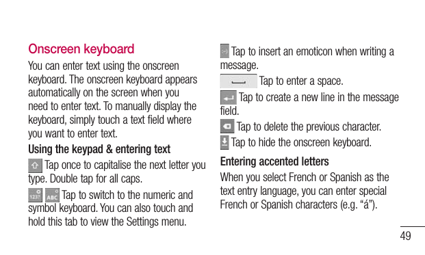 49Onscreen keyboardYou can enter text using the onscreen keyboard. The onscreen keyboard appears automatically on the screen when you need to enter text. To manually display the keyboard, simply touch a text field where you want to enter text.Using the keypad &amp; entering text Tap once to capitalise the next letter you type. Double tap for all caps.   Tap to switch to the numeric and symbol keyboard. You can also touch and hold this tab to view the Settings menu. Tap to insert an emoticon when writing a message. Tap to enter a space. Tap to create a new line in the message field. Tap to delete the previous character. Tap to hide the onscreen keyboard.Entering accented lettersWhen you select French or Spanish as the text entry language, you can enter special French or Spanish characters (e.g. “á”).