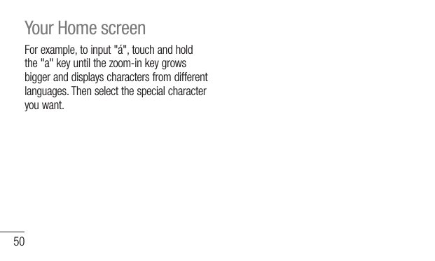 50For example, to input &quot;á&quot;, touch and hold the &quot;a&quot; key until the zoom-in key grows bigger and displays characters from different languages. Then select the special character you want. Your Home screen