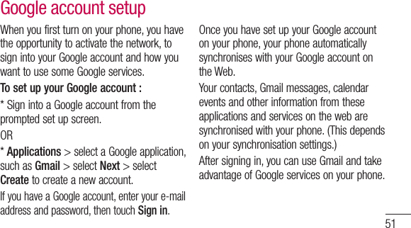 51When you first turn on your phone, you have the opportunity to activate the network, to sign into your Google account and how you want to use some Google services. To set up your Google account : * Sign into a Google account from the prompted set up screen.OR * Applications &gt; select a Google application, such as Gmail &gt; select Next &gt; select Create to create a new account.If you have a Google account, enter your e-mail address and password, then touch Sign in.Once you have set up your Google account on your phone, your phone automatically synchronises with your Google account on the Web. Your contacts, Gmail messages, calendar events and other information from these applications and services on the web are synchronised with your phone. (This depends on your synchronisation settings.)After signing in, you can use Gmail and take advantage of Google services on your phone. Google account setup