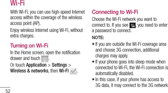 52With Wi-Fi, you can use high-speed Internet access within the coverage of the wireless access point (AP). Enjoy wireless Internet using Wi-Fi, without extra charges. Turning on Wi-FiIn the Home screen, open the notification drawer and touch  . Or touch Application &gt; Settings &gt; Wireless &amp; networks, then Wi-Fi  .Connecting to Wi-FiChoose the Wi-Fi network you want to connect to. If you see  , you need to enter a password to connect.NOTE:If you are outside the Wi-Fi coverage area and choose 3G connection, additional charges may apply.If your phone goes into sleep mode when connected to Wi-Fi, the Wi-Fi connection is automatically disabled. In this case, if your phone has access to 3G data, it may connect to the 3G network •••Wi-Fi
