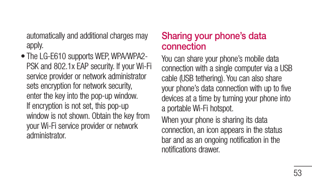53automatically and additional charges may apply.The LG-E610 supports WEP, WPA/WPA2-PSK and 802.1x EAP security. If your Wi-Fi service provider or network administrator sets encryption for network security, enter the key into the pop-up window. If encryption is not set, this pop-up window is not shown. Obtain the key from your Wi-Fi service provider or network administrator.•Sharing your phone’s data connectionYou can share your phone’s mobile data connection with a single computer via a USB cable (USB tethering). You can also share your phone’s data connection with up to five devices at a time by turning your phone into a portable Wi-Fi hotspot.When your phone is sharing its data connection, an icon appears in the status bar and as an ongoing notification in the notifications drawer.