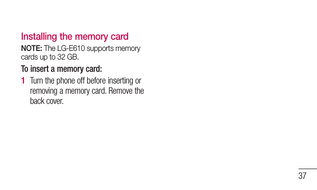 37Installing the memory cardNOTE: The LG-E610 supports memory cards up to 32 GB.To insert a memory card:Turn the phone off before inserting or removing a memory card. Remove the back cover.1 